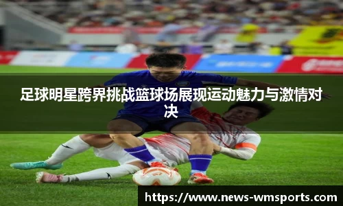 足球明星跨界挑战篮球场展现运动魅力与激情对决